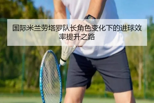 国际米兰劳塔罗队长角色变化下的进球效率提升之路