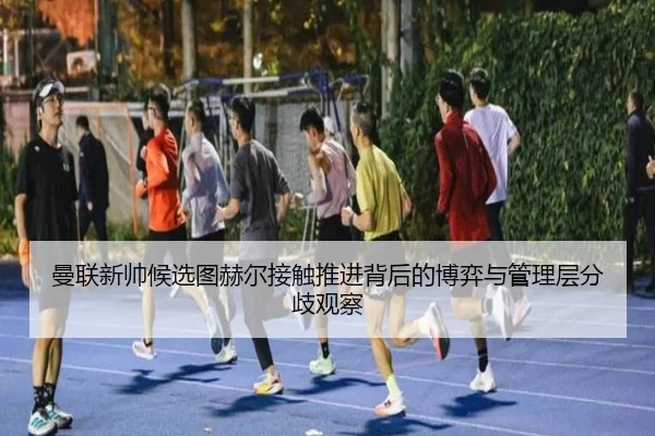 曼联新帅候选图赫尔接触推进背后的博弈与管理层分歧观察