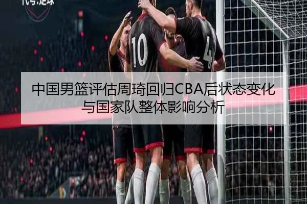 中国男篮评估周琦回归CBA后状态变化与国家队整体影响分析