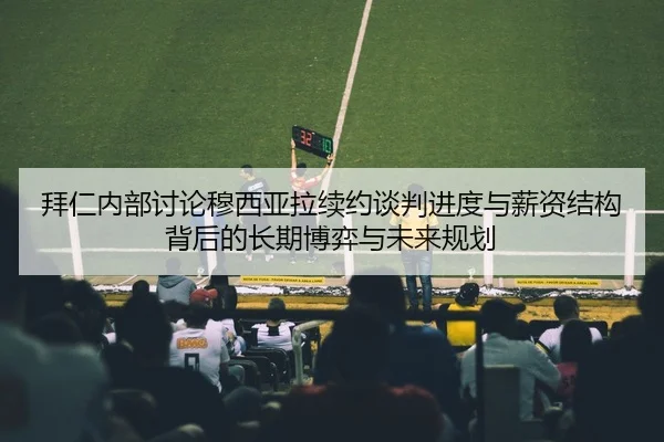 拜仁内部讨论穆西亚拉续约谈判进度与薪资结构背后的长期博弈与未来规划