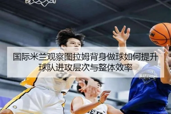 国际米兰观察图拉姆背身做球如何提升球队进攻层次与整体效率