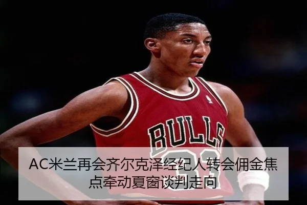 AC米兰再会齐尔克泽经纪人转会佣金焦点牵动夏窗谈判走向
